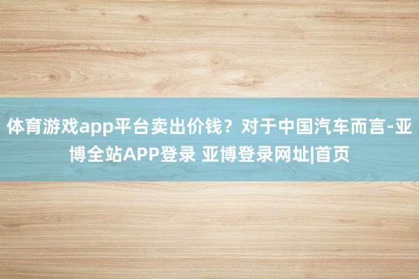体育游戏app平台卖出价钱？对于中国汽车而言-亚博全站APP登录 亚博登录网址|首页