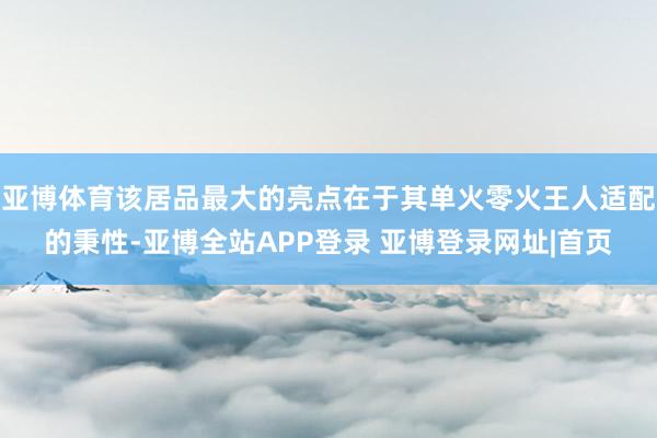 亚博体育该居品最大的亮点在于其单火零火王人适配的秉性-亚博全站APP登录 亚博登录网址|首页