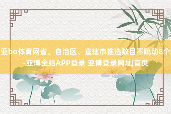 亚bo体育网省、自治区、直辖市推选数目不跳动8个-亚博全站APP登录 亚博登录网址|首页