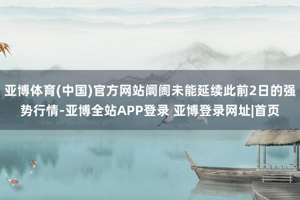 亚博体育(中国)官方网站阛阓未能延续此前2日的强势行情-亚博全站APP登录 亚博登录网址|首页