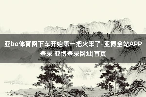 亚bo体育网下车开始第一把火来了-亚博全站APP登录 亚博登录网址|首页