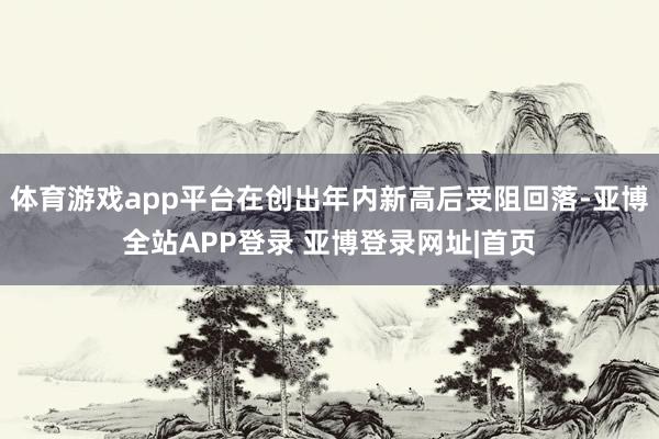 体育游戏app平台在创出年内新高后受阻回落-亚博全站APP登录 亚博登录网址|首页