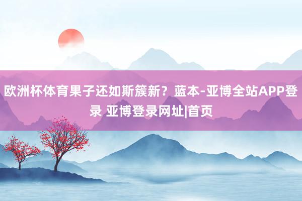 欧洲杯体育果子还如斯簇新？蓝本-亚博全站APP登录 亚博登录网址|首页