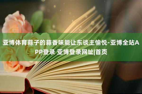 亚博体育蒜子的蒜香味能让东谈主愉悦-亚博全站APP登录 亚博登录网址|首页