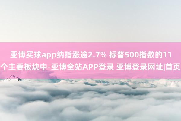 亚博买球app纳指涨逾2.7% 标普500指数的11个主要板块中-亚博全站APP登录 亚博登录网址|首页