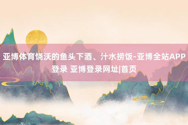 亚博体育饶沃的鱼头下酒、汁水捞饭-亚博全站APP登录 亚博登录网址|首页