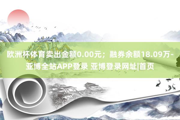 欧洲杯体育卖出金额0.00元；融券余额18.09万-亚博全站APP登录 亚博登录网址|首页