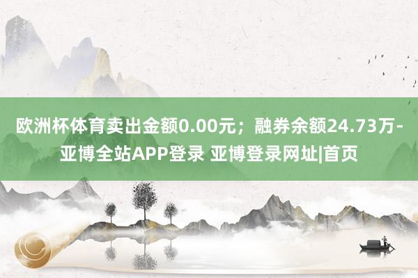 欧洲杯体育卖出金额0.00元；融券余额24.73万-亚博全站APP登录 亚博登录网址|首页