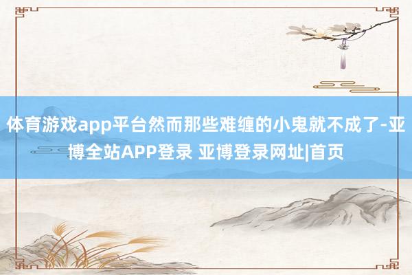 体育游戏app平台然而那些难缠的小鬼就不成了-亚博全站APP登录 亚博登录网址|首页