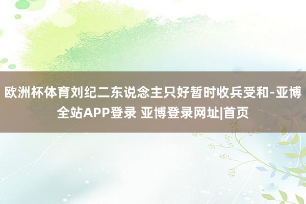 欧洲杯体育刘纪二东说念主只好暂时收兵受和-亚博全站APP登录 亚博登录网址|首页