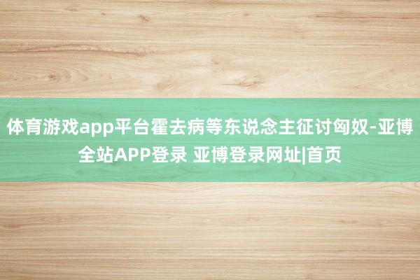 体育游戏app平台霍去病等东说念主征讨匈奴-亚博全站APP登录 亚博登录网址|首页
