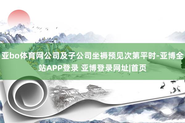 亚bo体育网公司及子公司坐褥预见次第平时-亚博全站APP登录 亚博登录网址|首页