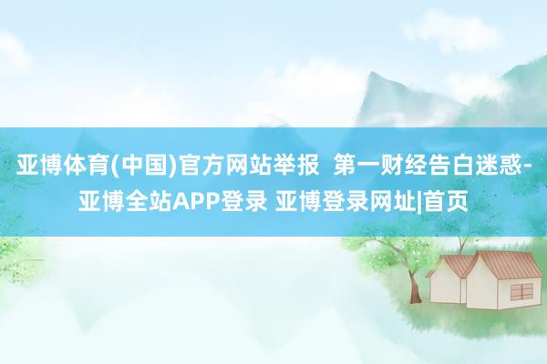 亚博体育(中国)官方网站举报  第一财经告白迷惑-亚博全站APP登录 亚博登录网址|首页