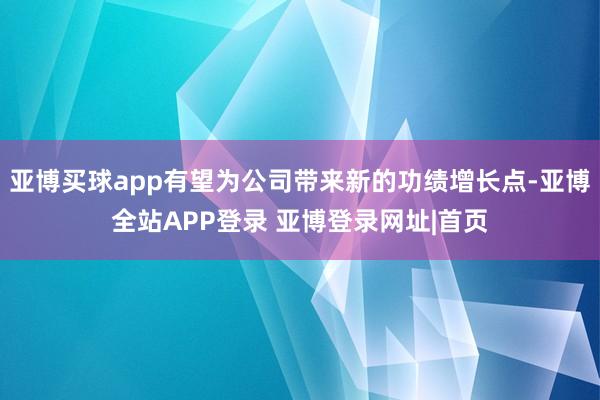 亚博买球app有望为公司带来新的功绩增长点-亚博全站APP登录 亚博登录网址|首页