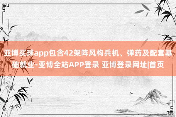 亚博买球app包含42架阵风构兵机、弹药及配套基础就业-亚博全站APP登录 亚博登录网址|首页