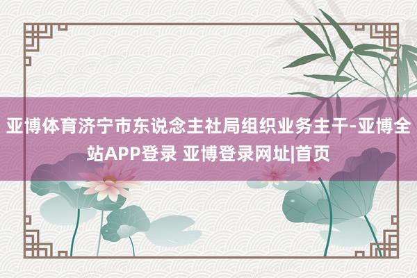 亚博体育济宁市东说念主社局组织业务主干-亚博全站APP登录 亚博登录网址|首页