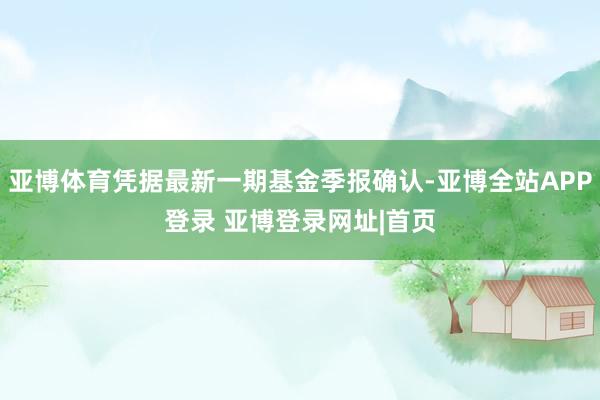亚博体育凭据最新一期基金季报确认-亚博全站APP登录 亚博登录网址|首页