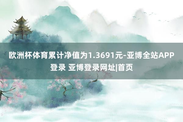 欧洲杯体育累计净值为1.3691元-亚博全站APP登录 亚博登录网址|首页