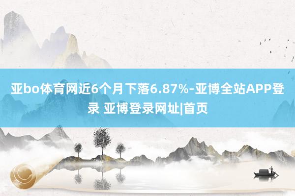 亚bo体育网近6个月下落6.87%-亚博全站APP登录 亚博登录网址|首页