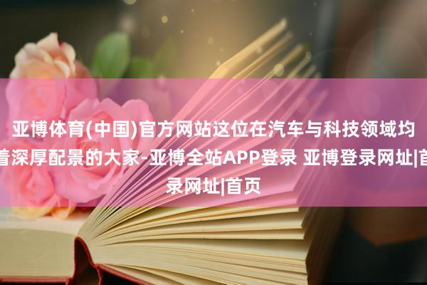 亚博体育(中国)官方网站这位在汽车与科技领域均有着深厚配景的大家-亚博全站APP登录 亚博登录网址|首页