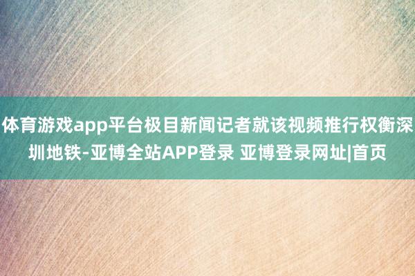 体育游戏app平台极目新闻记者就该视频推行权衡深圳地铁-亚博全站APP登录 亚博登录网址|首页