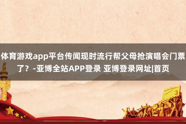 体育游戏app平台传闻现时流行帮父母抢演唱会门票了？-亚博全站APP登录 亚博登录网址|首页
