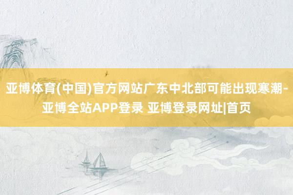 亚博体育(中国)官方网站广东中北部可能出现寒潮-亚博全站APP登录 亚博登录网址|首页