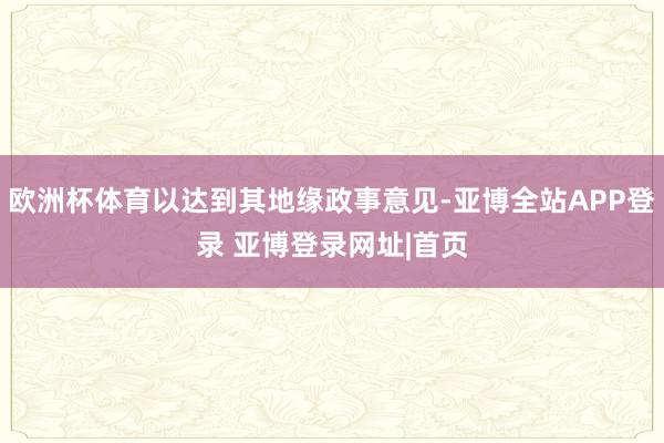 欧洲杯体育以达到其地缘政事意见-亚博全站APP登录 亚博登录网址|首页