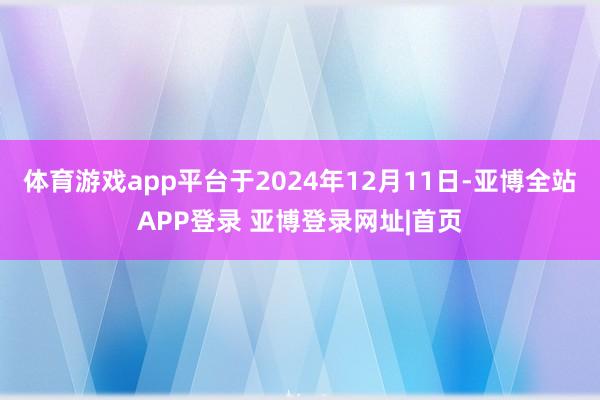 体育游戏app平台于2024年12月11日-亚博全站APP登录 亚博登录网址|首页