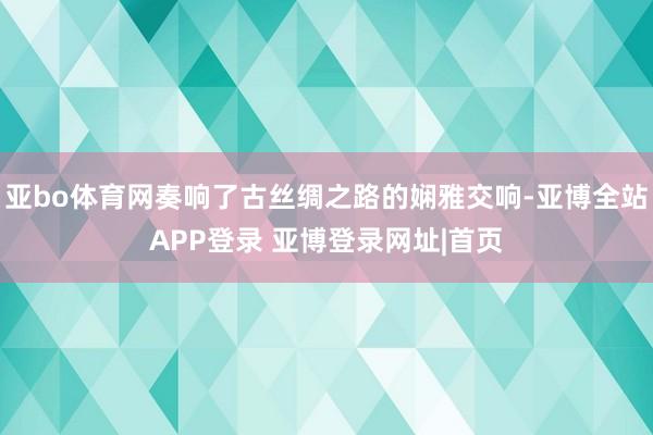 亚bo体育网奏响了古丝绸之路的娴雅交响-亚博全站APP登录 亚博登录网址|首页