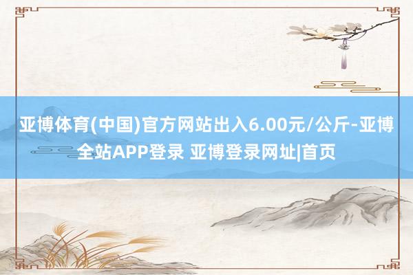 亚博体育(中国)官方网站出入6.00元/公斤-亚博全站APP登录 亚博登录网址|首页