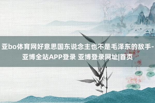 亚bo体育网好意思国东说念主也不是毛泽东的敌手-亚博全站APP登录 亚博登录网址|首页