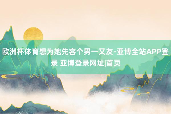 欧洲杯体育想为她先容个男一又友-亚博全站APP登录 亚博登录网址|首页