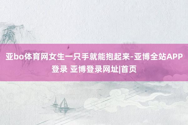 亚bo体育网女生一只手就能抱起来-亚博全站APP登录 亚博登录网址|首页