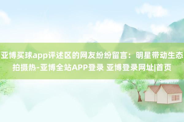 亚博买球app评述区的网友纷纷留言：明星带动生态拍摄热-亚博全站APP登录 亚博登录网址|首页