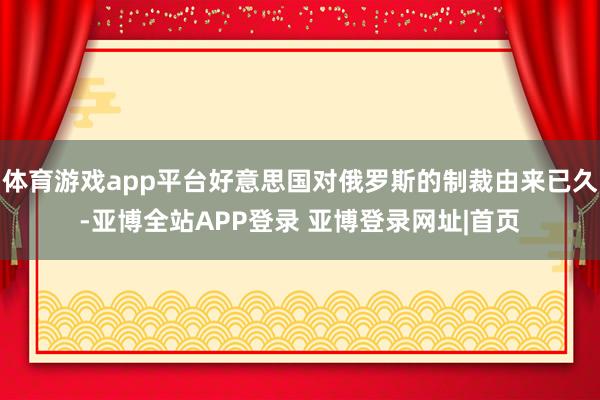 体育游戏app平台好意思国对俄罗斯的制裁由来已久-亚博全站APP登录 亚博登录网址|首页
