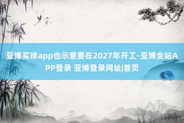 亚博买球app也示意要在2027年开工-亚博全站APP登录 亚博登录网址|首页
