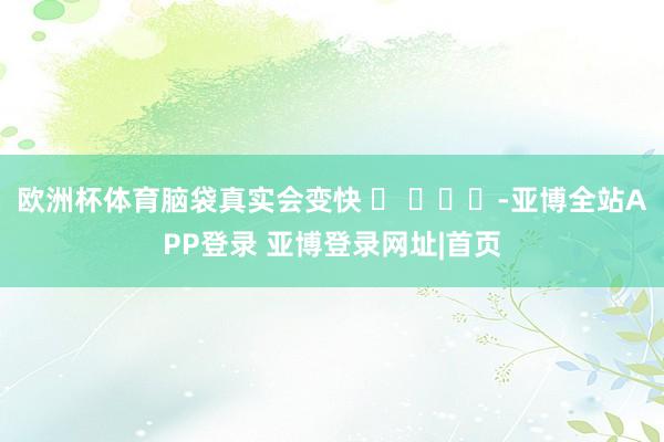 欧洲杯体育脑袋真实会变快 ​ ​​​-亚博全站APP登录 亚博登录网址|首页