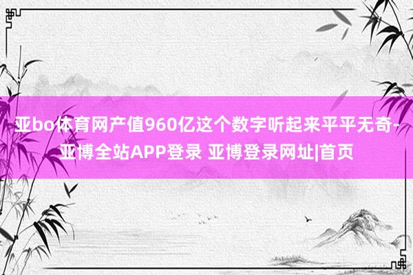 亚bo体育网产值960亿这个数字听起来平平无奇-亚博全站APP登录 亚博登录网址|首页
