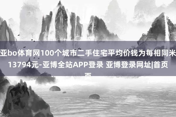 亚bo体育网100个城市二手住宅平均价钱为每相同米13794元-亚博全站APP登录 亚博登录网址|首页