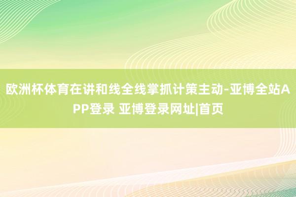 欧洲杯体育在讲和线全线掌抓计策主动-亚博全站APP登录 亚博登录网址|首页