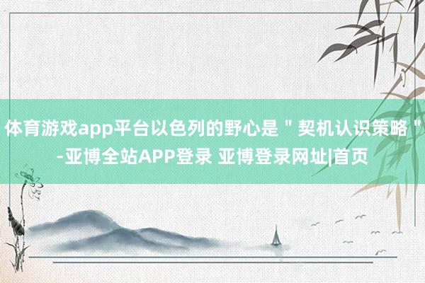 体育游戏app平台以色列的野心是＂契机认识策略＂-亚博全站APP登录 亚博登录网址|首页
