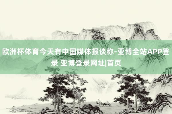 欧洲杯体育今天有中国媒体报谈称-亚博全站APP登录 亚博登录网址|首页