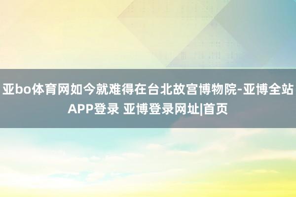 亚bo体育网如今就难得在台北故宫博物院-亚博全站APP登录 亚博登录网址|首页