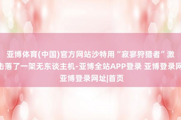 亚博体育(中国)官方网站沙特用“寂寥狩猎者”激光刀兵击落了一架无东谈主机-亚博全站APP登录 亚博登录网址|首页