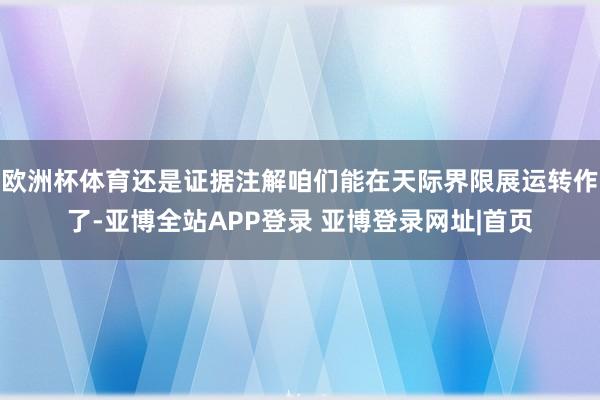 欧洲杯体育还是证据注解咱们能在天际界限展运转作了-亚博全站APP登录 亚博登录网址|首页