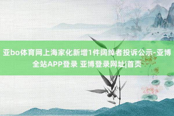 亚bo体育网上海家化新增1件阔绰者投诉公示-亚博全站APP登录 亚博登录网址|首页