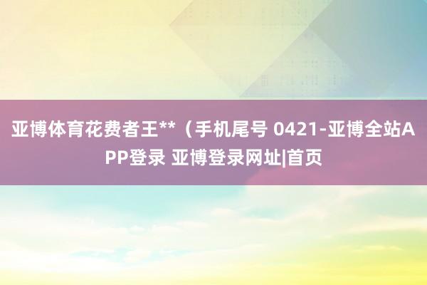 亚博体育花费者王**（手机尾号 0421-亚博全站APP登录 亚博登录网址|首页