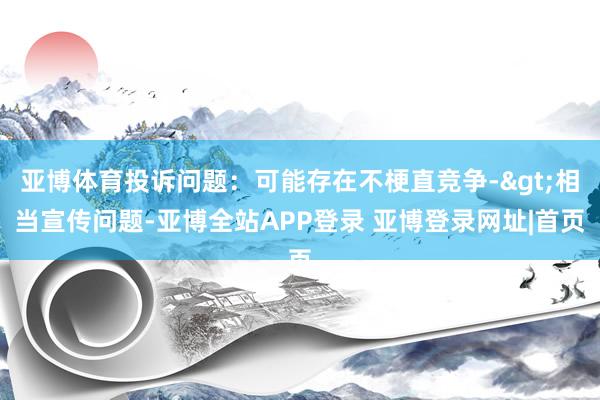 亚博体育投诉问题：可能存在不梗直竞争->相当宣传问题-亚博全站APP登录 亚博登录网址|首页