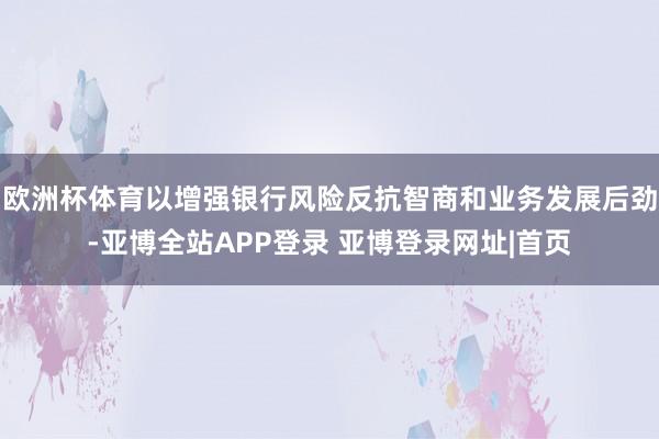 欧洲杯体育以增强银行风险反抗智商和业务发展后劲-亚博全站APP登录 亚博登录网址|首页